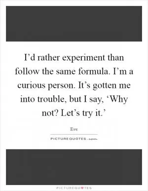I’d rather experiment than follow the same formula. I’m a curious person. It’s gotten me into trouble, but I say, ‘Why not? Let’s try it.’ Picture Quote #1