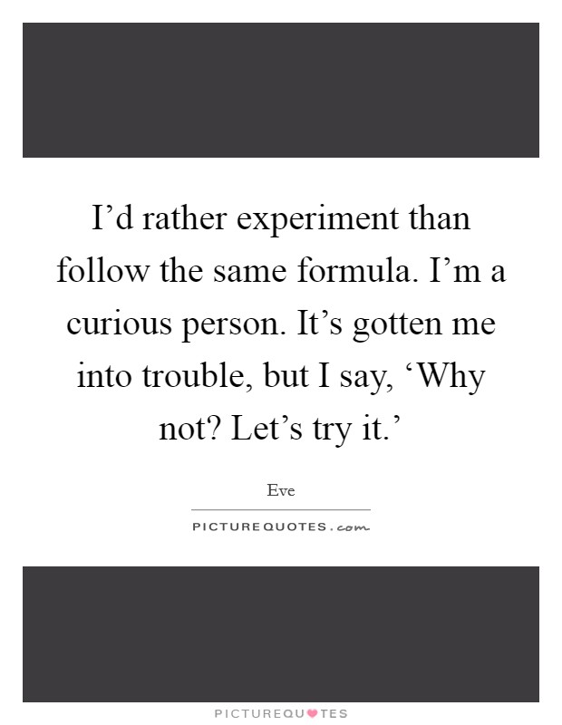 I'd rather experiment than follow the same formula. I'm a curious person. It's gotten me into trouble, but I say, ‘Why not? Let's try it.' Picture Quote #1