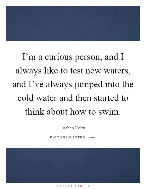 I'm a curious person, and I always like to test new waters, and I've always jumped into the cold water and then started to think about how to swim. Picture Quote #1