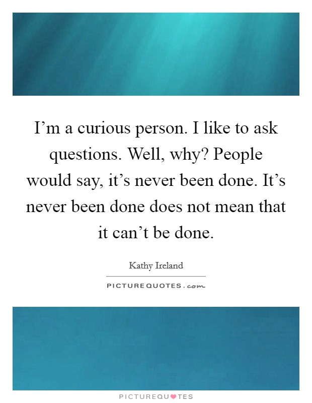I'm a curious person. I like to ask questions. Well, why? People would say, it's never been done. It's never been done does not mean that it can't be done. Picture Quote #1