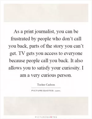 As a print journalist, you can be frustrated by people who don’t call you back, parts of the story you can’t get. TV gets you access to everyone because people call you back. It also allows you to satisfy your curiosity. I am a very curious person Picture Quote #1