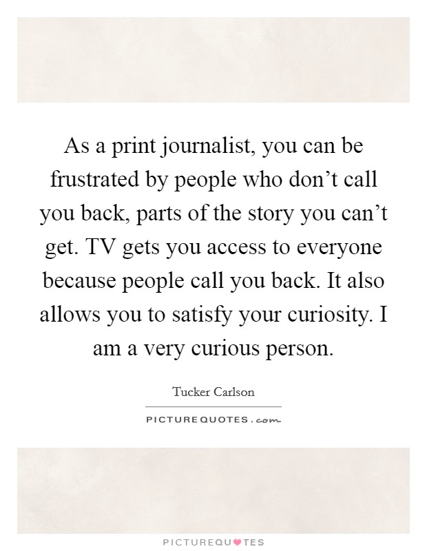 As a print journalist, you can be frustrated by people who don't call you back, parts of the story you can't get. TV gets you access to everyone because people call you back. It also allows you to satisfy your curiosity. I am a very curious person. Picture Quote #1