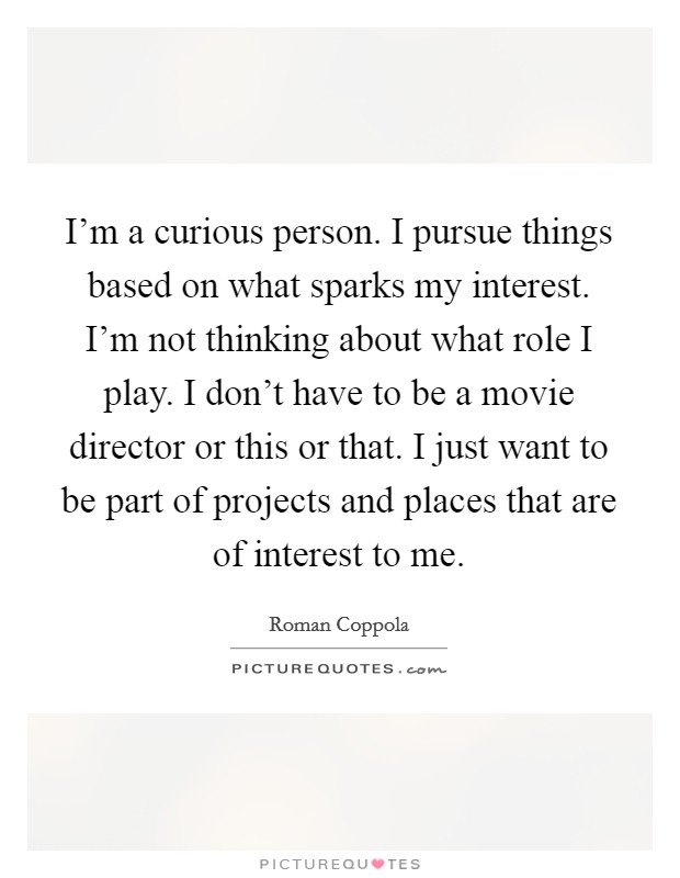 I'm a curious person. I pursue things based on what sparks my interest. I'm not thinking about what role I play. I don't have to be a movie director or this or that. I just want to be part of projects and places that are of interest to me. Picture Quote #1