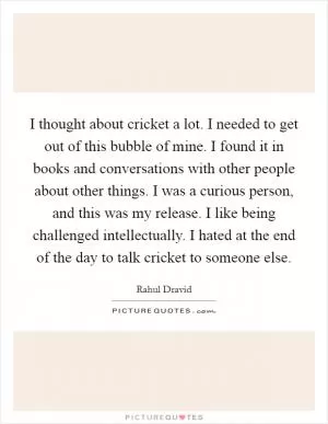 I thought about cricket a lot. I needed to get out of this bubble of mine. I found it in books and conversations with other people about other things. I was a curious person, and this was my release. I like being challenged intellectually. I hated at the end of the day to talk cricket to someone else Picture Quote #1