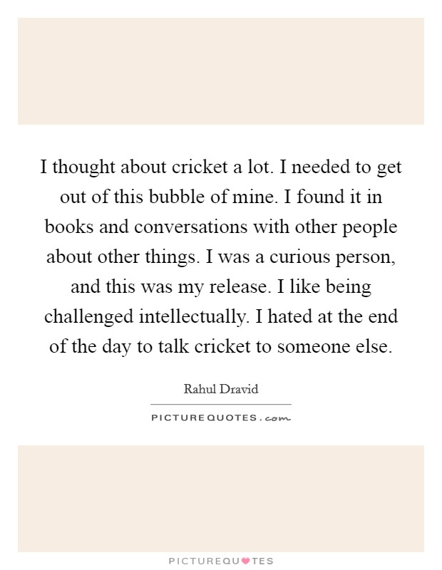 I thought about cricket a lot. I needed to get out of this bubble of mine. I found it in books and conversations with other people about other things. I was a curious person, and this was my release. I like being challenged intellectually. I hated at the end of the day to talk cricket to someone else. Picture Quote #1