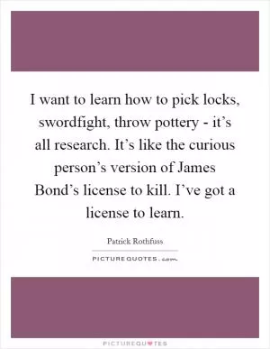 I want to learn how to pick locks, swordfight, throw pottery - it’s all research. It’s like the curious person’s version of James Bond’s license to kill. I’ve got a license to learn Picture Quote #1