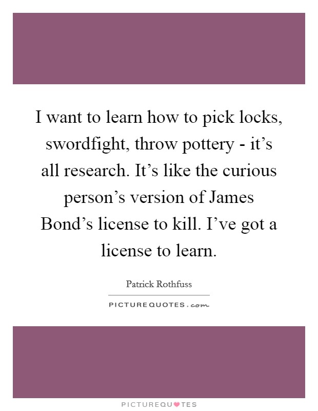 I want to learn how to pick locks, swordfight, throw pottery - it's all research. It's like the curious person's version of James Bond's license to kill. I've got a license to learn. Picture Quote #1
