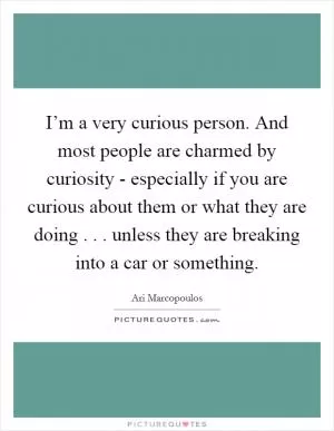 I’m a very curious person. And most people are charmed by curiosity - especially if you are curious about them or what they are doing . . . unless they are breaking into a car or something Picture Quote #1