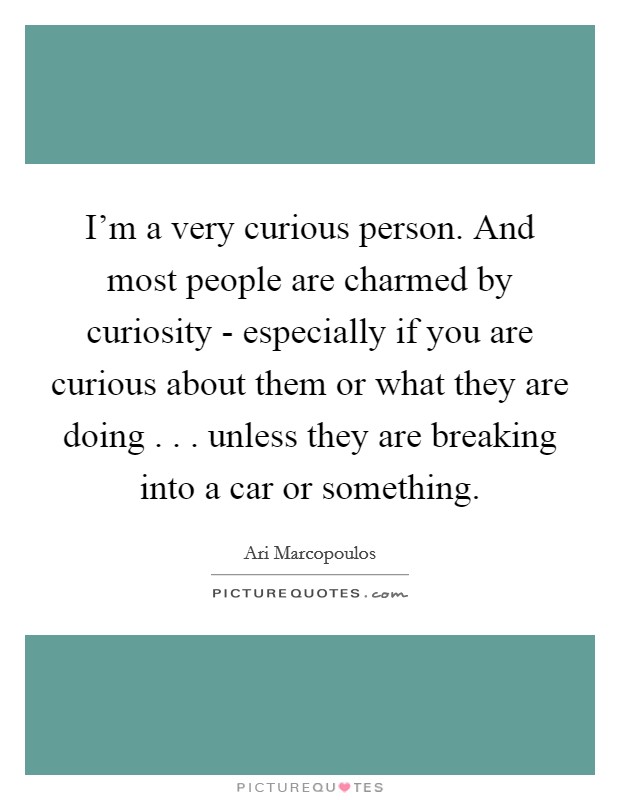 I'm a very curious person. And most people are charmed by curiosity - especially if you are curious about them or what they are doing . . . unless they are breaking into a car or something. Picture Quote #1