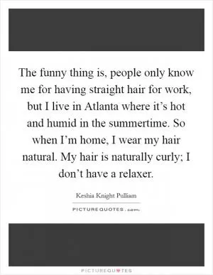 The funny thing is, people only know me for having straight hair for work, but I live in Atlanta where it’s hot and humid in the summertime. So when I’m home, I wear my hair natural. My hair is naturally curly; I don’t have a relaxer Picture Quote #1