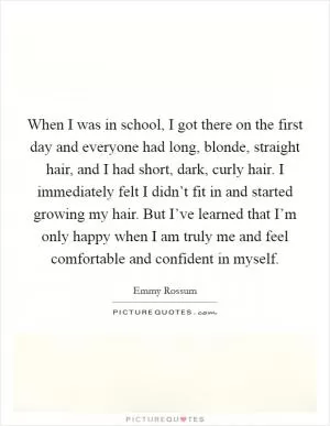 When I was in school, I got there on the first day and everyone had long, blonde, straight hair, and I had short, dark, curly hair. I immediately felt I didn’t fit in and started growing my hair. But I’ve learned that I’m only happy when I am truly me and feel comfortable and confident in myself Picture Quote #1