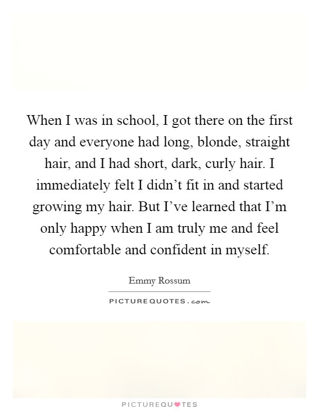 When I was in school, I got there on the first day and everyone had long, blonde, straight hair, and I had short, dark, curly hair. I immediately felt I didn't fit in and started growing my hair. But I've learned that I'm only happy when I am truly me and feel comfortable and confident in myself. Picture Quote #1