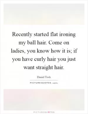 Recently started flat ironing my ball hair. Come on ladies, you know how it is; if you have curly hair you just want straight hair Picture Quote #1
