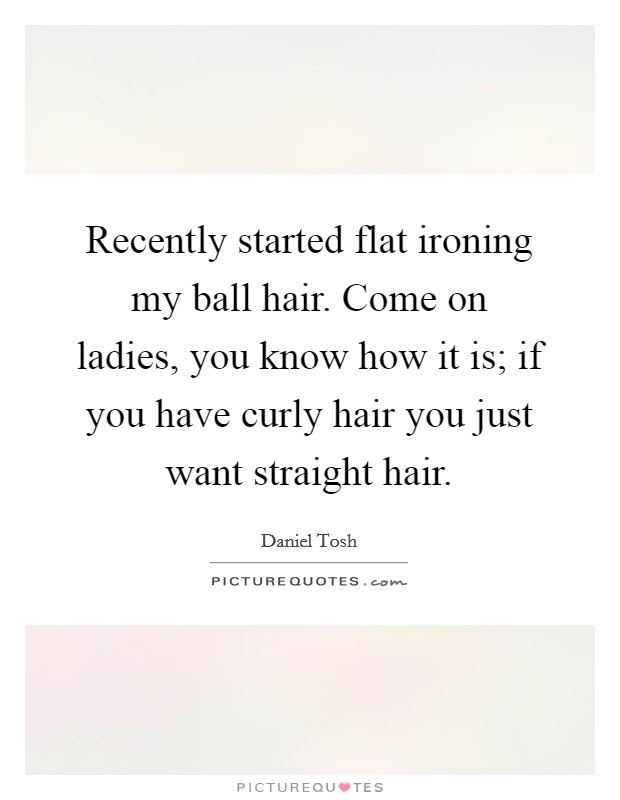 Recently started flat ironing my ball hair. Come on ladies, you know how it is; if you have curly hair you just want straight hair. Picture Quote #1