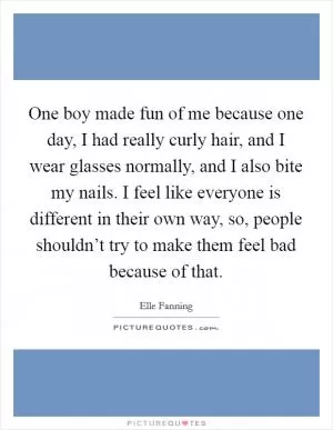 One boy made fun of me because one day, I had really curly hair, and I wear glasses normally, and I also bite my nails. I feel like everyone is different in their own way, so, people shouldn’t try to make them feel bad because of that Picture Quote #1