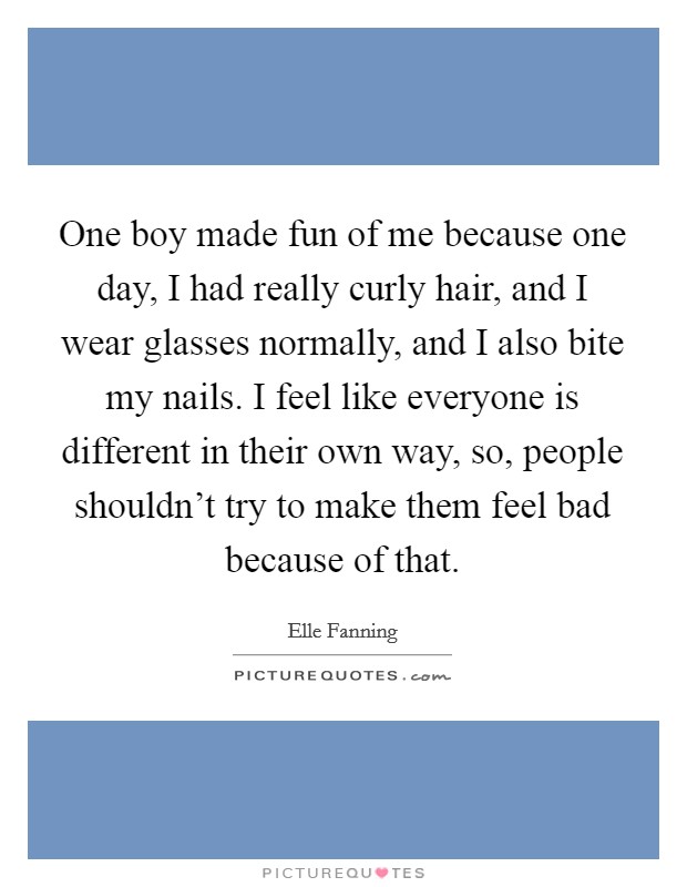 One boy made fun of me because one day, I had really curly hair, and I wear glasses normally, and I also bite my nails. I feel like everyone is different in their own way, so, people shouldn't try to make them feel bad because of that. Picture Quote #1