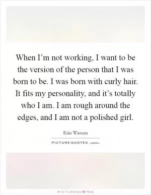 When I’m not working, I want to be the version of the person that I was born to be. I was born with curly hair. It fits my personality, and it’s totally who I am. I am rough around the edges, and I am not a polished girl Picture Quote #1