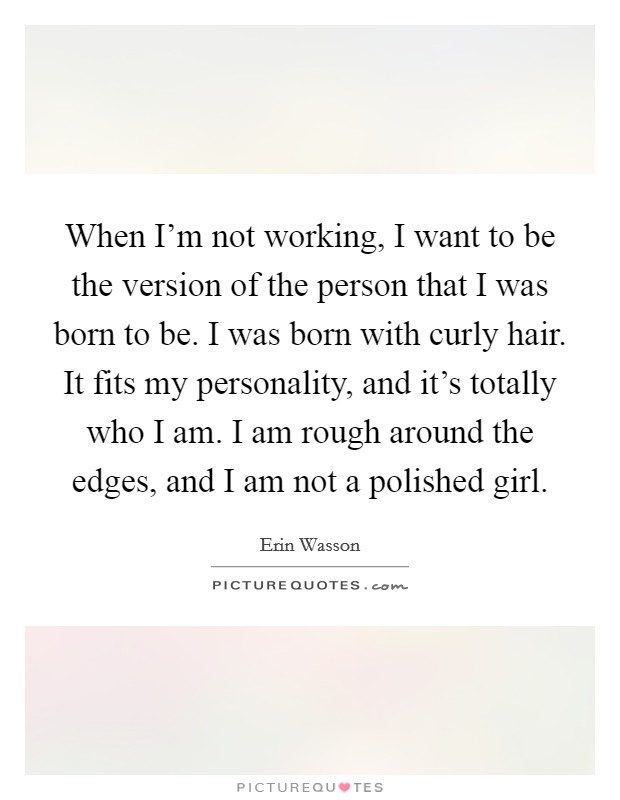 When I'm not working, I want to be the version of the person that I was born to be. I was born with curly hair. It fits my personality, and it's totally who I am. I am rough around the edges, and I am not a polished girl. Picture Quote #1