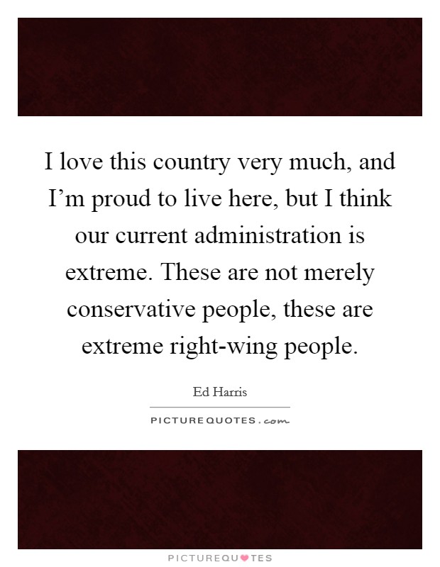 I love this country very much, and I'm proud to live here, but I think our current administration is extreme. These are not merely conservative people, these are extreme right-wing people. Picture Quote #1