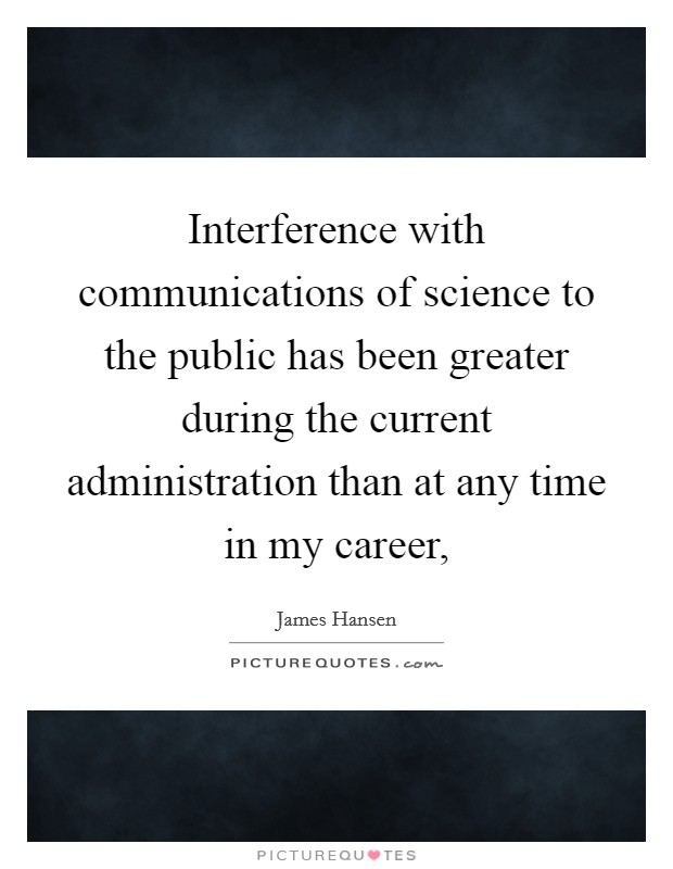Interference with communications of science to the public has been greater during the current administration than at any time in my career, Picture Quote #1