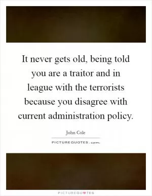 It never gets old, being told you are a traitor and in league with the terrorists because you disagree with current administration policy Picture Quote #1