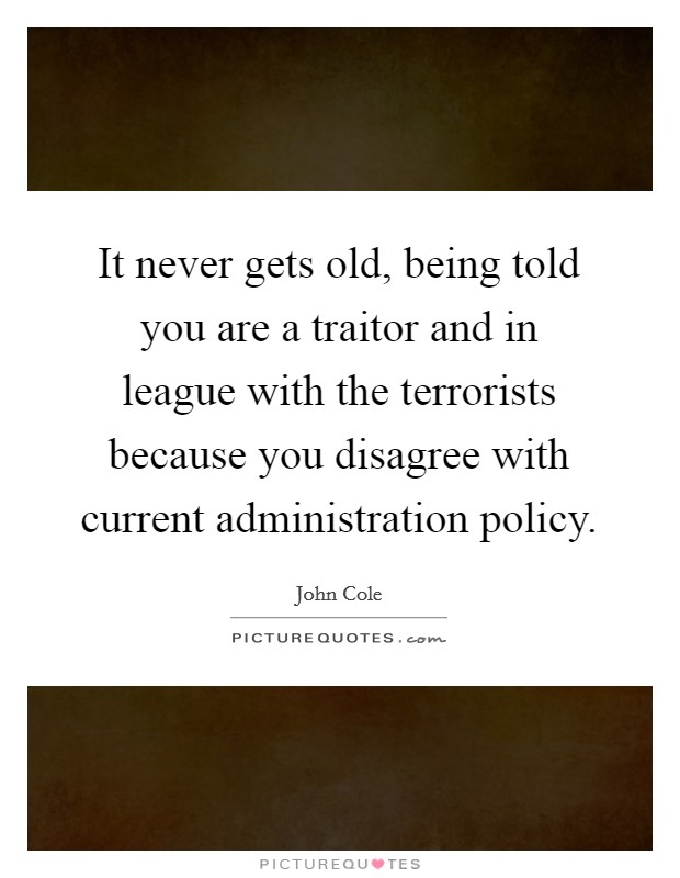 It never gets old, being told you are a traitor and in league with the terrorists because you disagree with current administration policy. Picture Quote #1