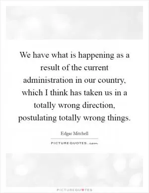 We have what is happening as a result of the current administration in our country, which I think has taken us in a totally wrong direction, postulating totally wrong things Picture Quote #1