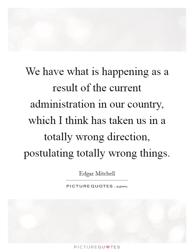 We have what is happening as a result of the current administration in our country, which I think has taken us in a totally wrong direction, postulating totally wrong things. Picture Quote #1