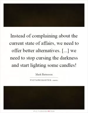 Instead of complaining about the current state of affairs, we need to offer better alternatives. [...] we need to stop cursing the darkness and start lighting some candles! Picture Quote #1