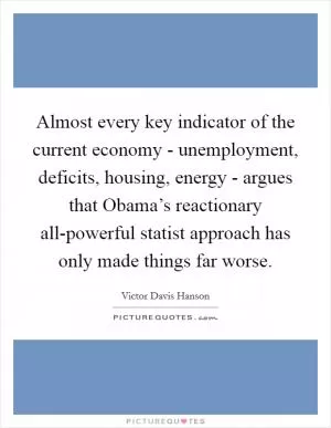Almost every key indicator of the current economy - unemployment, deficits, housing, energy - argues that Obama’s reactionary all-powerful statist approach has only made things far worse Picture Quote #1