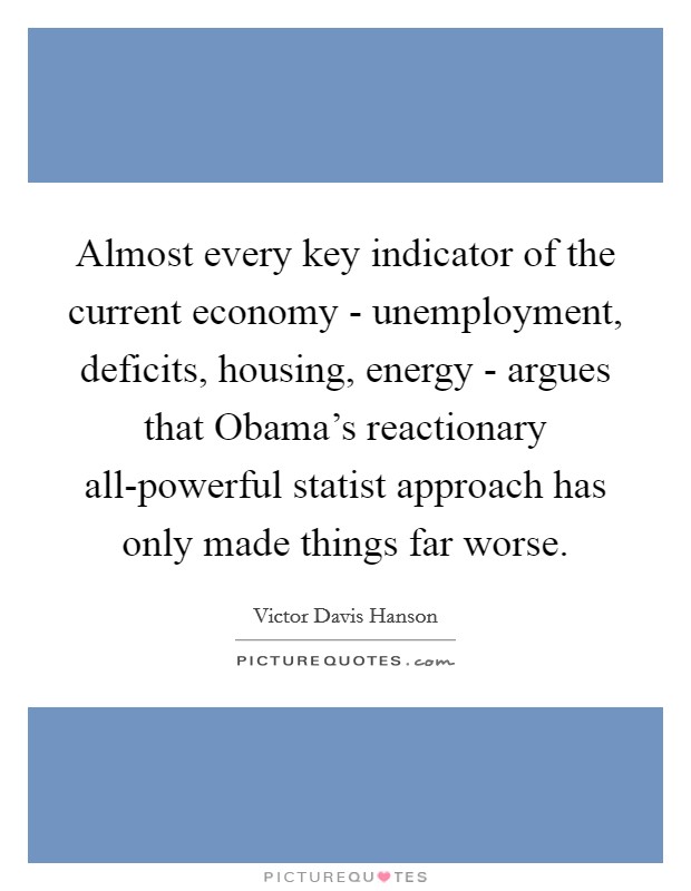 Almost every key indicator of the current economy - unemployment, deficits, housing, energy - argues that Obama's reactionary all-powerful statist approach has only made things far worse. Picture Quote #1