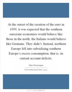 At the outset of the creation of the euro in 1999, it was expected that the southern eurozone economies would behave like those in the north; the Italians would behave like Germans. They didn’t. Instead, northern Europe fell into subsidizing southern Europe’s excess consumption, that is, its current account deficits Picture Quote #1