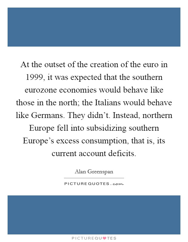 At the outset of the creation of the euro in 1999, it was expected that the southern eurozone economies would behave like those in the north; the Italians would behave like Germans. They didn't. Instead, northern Europe fell into subsidizing southern Europe's excess consumption, that is, its current account deficits. Picture Quote #1