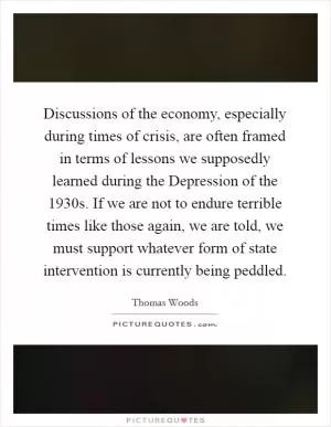 Discussions of the economy, especially during times of crisis, are often framed in terms of lessons we supposedly learned during the Depression of the 1930s. If we are not to endure terrible times like those again, we are told, we must support whatever form of state intervention is currently being peddled Picture Quote #1