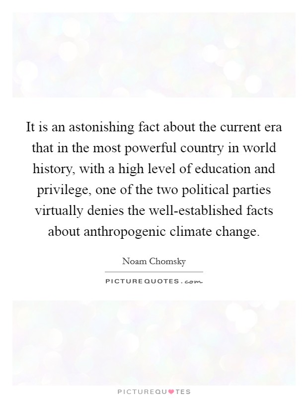 It is an astonishing fact about the current era that in the most powerful country in world history, with a high level of education and privilege, one of the two political parties virtually denies the well-established facts about anthropogenic climate change. Picture Quote #1