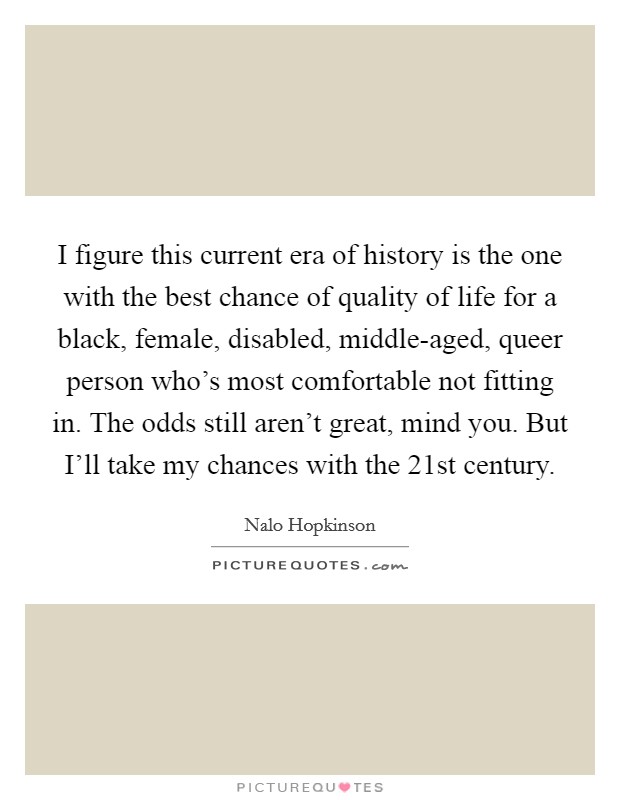 I figure this current era of history is the one with the best chance of quality of life for a black, female, disabled, middle-aged, queer person who's most comfortable not fitting in. The odds still aren't great, mind you. But I'll take my chances with the 21st century. Picture Quote #1