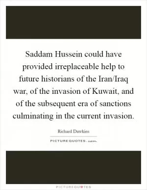 Saddam Hussein could have provided irreplaceable help to future historians of the Iran/Iraq war, of the invasion of Kuwait, and of the subsequent era of sanctions culminating in the current invasion Picture Quote #1