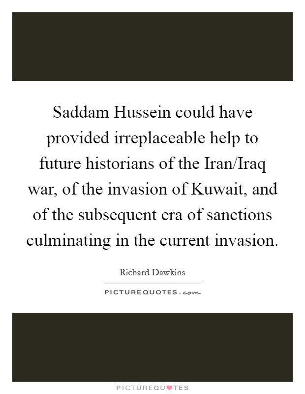 Saddam Hussein could have provided irreplaceable help to future historians of the Iran/Iraq war, of the invasion of Kuwait, and of the subsequent era of sanctions culminating in the current invasion. Picture Quote #1