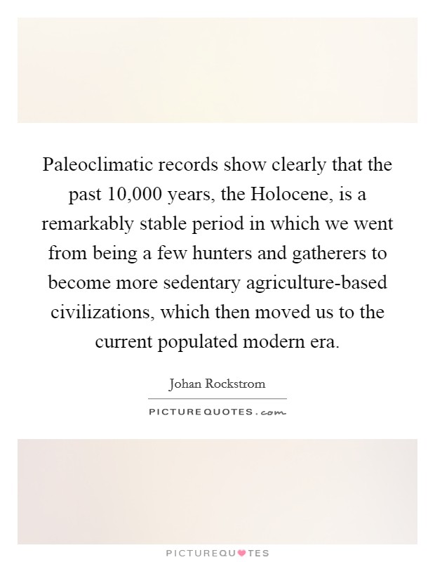 Paleoclimatic records show clearly that the past 10,000 years, the Holocene, is a remarkably stable period in which we went from being a few hunters and gatherers to become more sedentary agriculture-based civilizations, which then moved us to the current populated modern era. Picture Quote #1