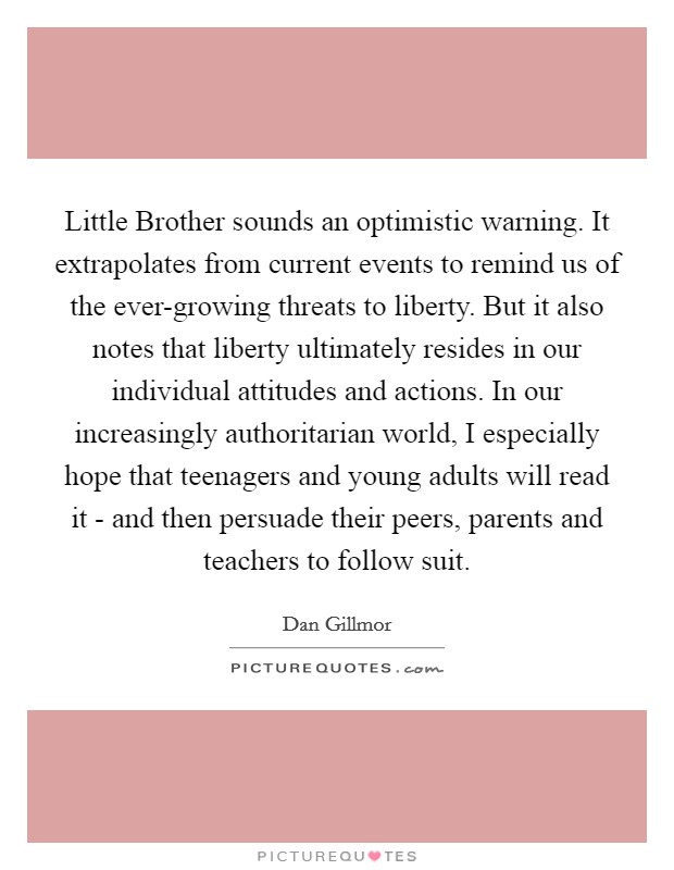 Little Brother sounds an optimistic warning. It extrapolates from current events to remind us of the ever-growing threats to liberty. But it also notes that liberty ultimately resides in our individual attitudes and actions. In our increasingly authoritarian world, I especially hope that teenagers and young adults will read it - and then persuade their peers, parents and teachers to follow suit. Picture Quote #1