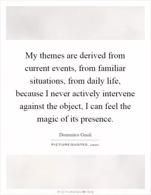 My themes are derived from current events, from familiar situations, from daily life, because I never actively intervene against the object, I can feel the magic of its presence Picture Quote #1