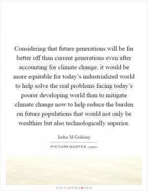Considering that future generations will be far better off than current generations even after accounting for climate change, it would be more equitable for today’s industrialized world to help solve the real problems facing today’s poorer developing world than to mitigate climate change now to help reduce the burden on future populations that would not only be wealthier but also technologically superior Picture Quote #1