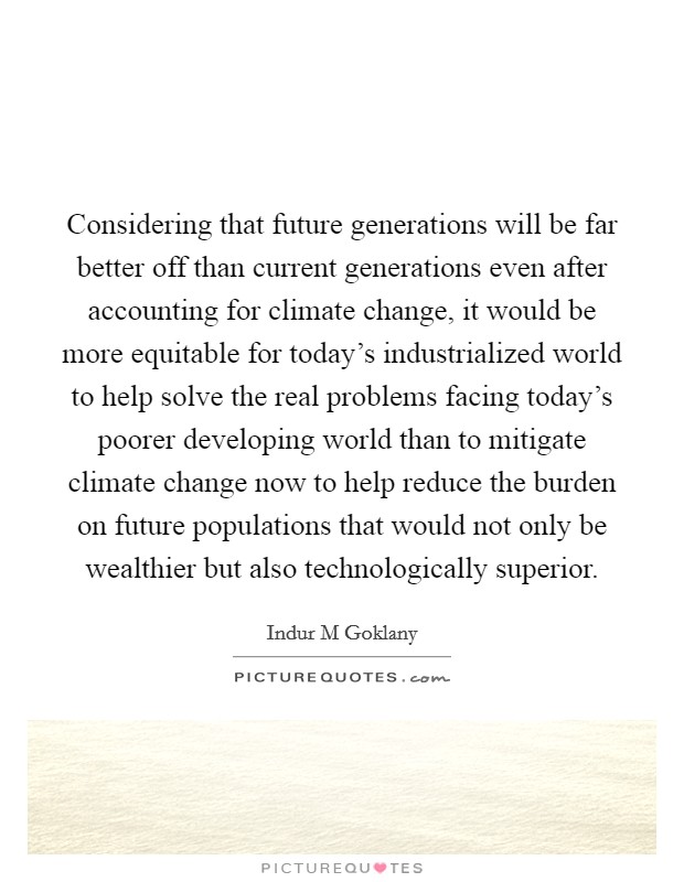Considering that future generations will be far better off than current generations even after accounting for climate change, it would be more equitable for today's industrialized world to help solve the real problems facing today's poorer developing world than to mitigate climate change now to help reduce the burden on future populations that would not only be wealthier but also technologically superior. Picture Quote #1