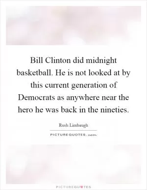 Bill Clinton did midnight basketball. He is not looked at by this current generation of Democrats as anywhere near the hero he was back in the nineties Picture Quote #1