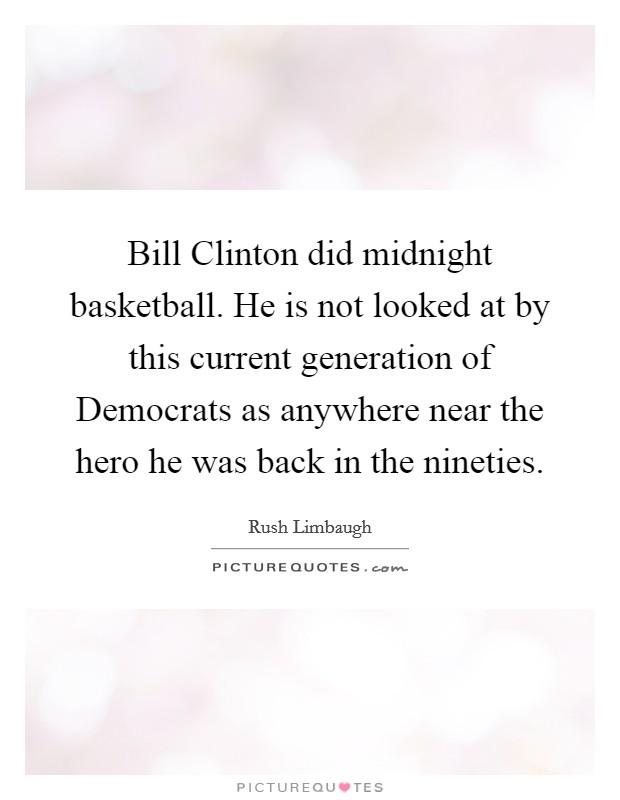 Bill Clinton did midnight basketball. He is not looked at by this current generation of Democrats as anywhere near the hero he was back in the nineties. Picture Quote #1
