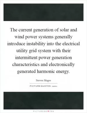 The current generation of solar and wind power systems generally introduce instability into the electrical utility grid system with their intermittent power generation characteristics and electronically generated harmonic energy Picture Quote #1