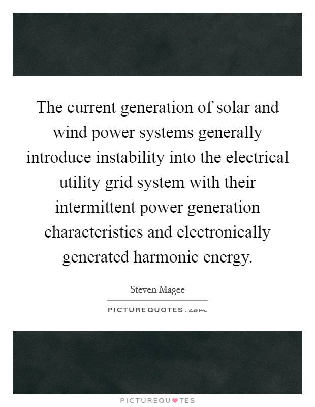 The current generation of solar and wind power systems generally introduce instability into the electrical utility grid system with their intermittent power generation characteristics and electronically generated harmonic energy. Picture Quote #1