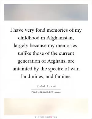 I have very fond memories of my childhood in Afghanistan, largely because my memories, unlike those of the current generation of Afghans, are untainted by the spectre of war, landmines, and famine Picture Quote #1