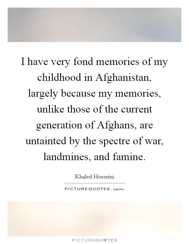 I have very fond memories of my childhood in Afghanistan, largely because my memories, unlike those of the current generation of Afghans, are untainted by the spectre of war, landmines, and famine. Picture Quote #1