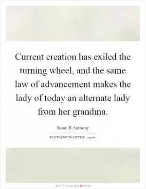Current creation has exiled the turning wheel, and the same law of advancement makes the lady of today an alternate lady from her grandma Picture Quote #1